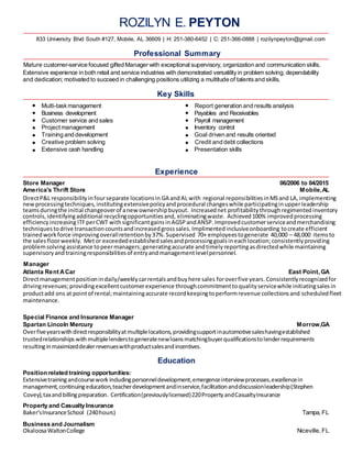 ROZILYN E. PEYTON
833 University Blvd South #127, Mobile, AL 36609 | H: 251-380-6452 | C: 251-366-0888 | rozilynpeyton@gmail.com
Professional Summary
Mature customer-service focused gifted Manager with exceptional supervisory, organization and communication skills.
Extensive experience in both retail and service industries with demonstrated versatilityin problem solving, dependability
and dedication; motivated to succeed in challenging positions utilizing a multitude of talentsand skills.
Key Skills
Multi-taskmanagement Report generation and results analysis
Business development Payables and Receivables
Customer service and sales Payroll management
Projectmanagement Inventory control
Training and development Goal driven and results oriented
Creative problem solving Credit and debt collections
Extensive cash handling Presentation skills
Experience
Store Manager 06/2006 to 04/2015
America's Thrift Store Mobile,AL
DirectP&L responsibilityinfourseparate locationsin GA andAL with regional reponsibilitiesinMSand LA,implementing
newprocessingtechniques,institutingextensivepolicyandprocedural changeswhile participatinginupperleadership
teamsduringthe initial changeoverof anewownershipbuyout. Increasednet profitability throughregimentedinventory
controls,identifyingadditional recyclingopportunitiesand, eliminatingwaste. Achieved100% improvedprocessing
efficiencyincreasing ITFperCWT withsignificantgainsinAGSPandANSP. Improvedcustomerserviceandmerchandising
techniquestodrive transactioncountsandincreasedgrosssales.Implimentedinclusiveonboarding tocreate efficient
trainedworkforce improvingoverallretentionby37%.Supervised 70+ employeestogenerate 40,000 – 48,000 itemsto
the salesfloorweekly. Metor exceededestablishedsalesandprocessinggoalsineachlocation;consistentlyproviding
problemsolvingassistance topeermanagers;generatingaccurate andtimelyreportingasdirectedwhile maintaining
supervisoryandtrainingresponsibilitiesof entryandmanagementlevelpersonnel.
Manager
Atlanta Rent ACar East Point, GA
Directmanagementpositionindaily/weeklycarrentalsandbuyhere sales foroverfive years.Consistentlyrecognizedfor
drivingrevenues;providingexcellentcustomerexperience throughcommitmenttoqualityservicewhile initiatingsalesin
productadd ons at pointof rental;maintainingaccurate recordkeepingtoperformrevenue collectionsand scheduledfleet
maintenance.
Special Finance and Insurance Manager
Spartan Lincoln Mercury Morrow,GA
Overfiveyearswithdirectresponsibilityatmultiplelocations,providingsupportinautomotivesaleshavingestablished
trustedrelationships withmultiplelenderstogeneratenewloansmatchingbuyerqualificationstolenderrequirements
resultinginmaximizeddealerrevenueswithproductsalesandincentives.
Education
Position related training opportunities:
Extensivetrainingandcoursework includingpersonneldevelopment,emergenceinterviewprocesses,excellencein
management,continuingeducation,teacherdevelopmentandinservice,facilitationanddiscussionleadership(Stephen
Covey),taxandbillingpreparation. Certification(previouslylicensed)220PropertyandCasualtyInsurance
Property and Casualty Insurance
Baker'sInsuranceSchool (240hours) Tampa, FL
Business and Journalism
OkaloosaWaltonCollege Niceville, FL
 