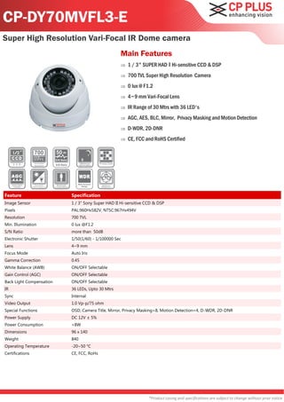 CP-DY70MVFL3-E
Super High Resolution Vari-Focal IR Dome camera
                                                              Main Features
                                                                 1 / 3" SUPER HAD ‖ Hi-sensitive CCD & DSP
                                                                 700 TVL Super High Resolution Camera
                                                                 0 lux @ F1.2
                                                                 4~9 mm Vari-Focal Lens
                                                                 IR Range of 30 Mtrs with 36 LED's
                                                                 AGC, AES, BLC, Mirror, Privacy Masking and Motion Detection
                                                                 D-WDR, 2D-DNR
                                                                 CE, FCC and RoHS Certified

                          50
                          S/N Ratio

                          S/N Ratio




                                         Wide Dynamic
                                            Range




Feature                               Specification
Image Sensor                          1 / 3" Sony Super HAD II Hi-sensitive CCD & DSP
Pixels                                PAL:960Hx582V, NTSC:967Hx494V
Resolution                            700 TVL
Min. Illumination                     0 lux @F1.2
S/N Ratio                             more than 50dB
Electronic Shutter                    1/50(1/60) - 1/100000 Sec
Lens                                  4~9 mm
Focus Mode                            Auto Iris
Gamma Correction                      0.45
White Balance (AWB)                   ON/OFF Selectable
Gain Control (AGC)                    ON/OFF Selectable
Back Light Compensation               ON/OFF Selectable
IR                                    36 LEDs, Upto 30 Mtrs
Sync                                  Internal
Video Output                          1.0 Vp-p/75 ohm
Special Functions                     OSD, Camera Title, Mirror, Privacy Masking=8, Motion Detection=4, D-WDR, 2D-DNR
Power Supply                          DC 12V ± 5%
Power Consumption                     <8W
Dimensions                            96 x 140
Weight                                840
Operating Temperature                 -20~50 °C
Certifications                        CE, FCC, RoHs




                                                                             *Product casing and specifications are subject to change without prior notice
 