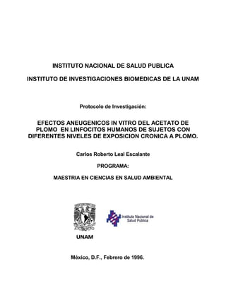 INSTITUTO NACIONAL DE SALUD PUBLICA
INSTITUTO DE INVESTIGACIONES BIOMEDICAS DE LA UNAM
Protocolo de Investigación:
EFECTOS ANEUGENICOS IN VITRO DEL ACETATO DE
PLOMO EN LINFOCITOS HUMANOS DE SUJETOS CON
DIFERENTES NIVELES DE EXPOSICION CRONICA A PLOMO.
Carlos Roberto Leal Escalante
PROGRAMA:
MAESTRIA EN CIENCIAS EN SALUD AMBIENTAL
México, D.F., Febrero de 1996.
 