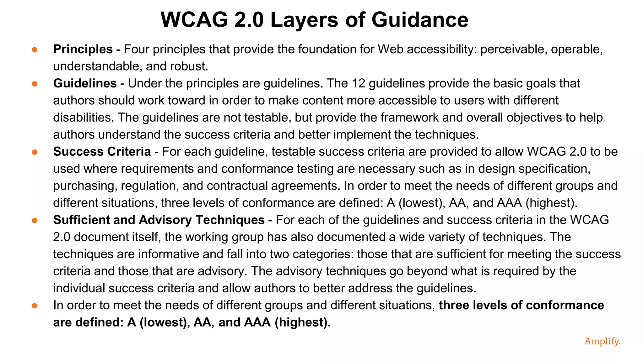 ● Principles - Four principles that provide the foundation for Web accessibility: perceivable, operable,
understandable, and robust.
● Guidelines - Under the principles are guidelines. The 12 guidelines provide the basic goals that
authors should work toward in order to make content more accessible to users with different
disabilities. The guidelines are not testable, but provide the framework and overall objectives to help
authors understand the success criteria and better implement the techniques.
● Success Criteria - For each guideline, testable success criteria are provided to allow WCAG 2.0 to be
used where requirements and conformance testing are necessary such as in design specification,
purchasing, regulation, and contractual agreements. In order to meet the needs of different groups and
different situations, three levels of conformance are defined: A (lowest), AA, and AAA (highest).
● Sufficient and Advisory Techniques - For each of the guidelines and success criteria in the WCAG
2.0 document itself, the working group has also documented a wide variety of techniques. The
techniques are informative and fall into two categories: those that are sufficient for meeting the success
criteria and those that are advisory. The advisory techniques go beyond what is required by the
individual success criteria and allow authors to better address the guidelines.
● In order to meet the needs of different groups and different situations, three levels of conformance
are defined: A (lowest), AA, and AAA (highest).
WCAG 2.0 Layers of Guidance
 
