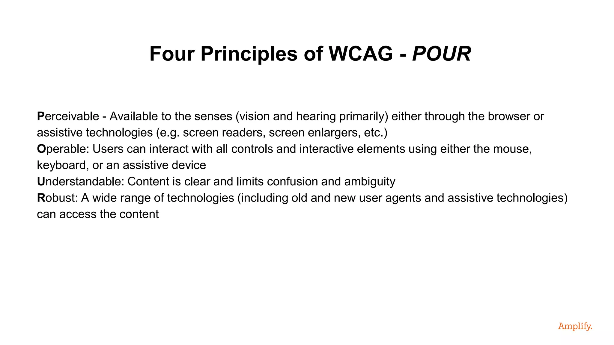 Perceivable - Available to the senses (vision and hearing primarily) either through the browser or
assistive technologies (e.g. screen readers, screen enlargers, etc.)
Operable: Users can interact with all controls and interactive elements using either the mouse,
keyboard, or an assistive device
Understandable: Content is clear and limits confusion and ambiguity
Robust: A wide range of technologies (including old and new user agents and assistive technologies)
can access the content
Four Principles of WCAG - POUR
 