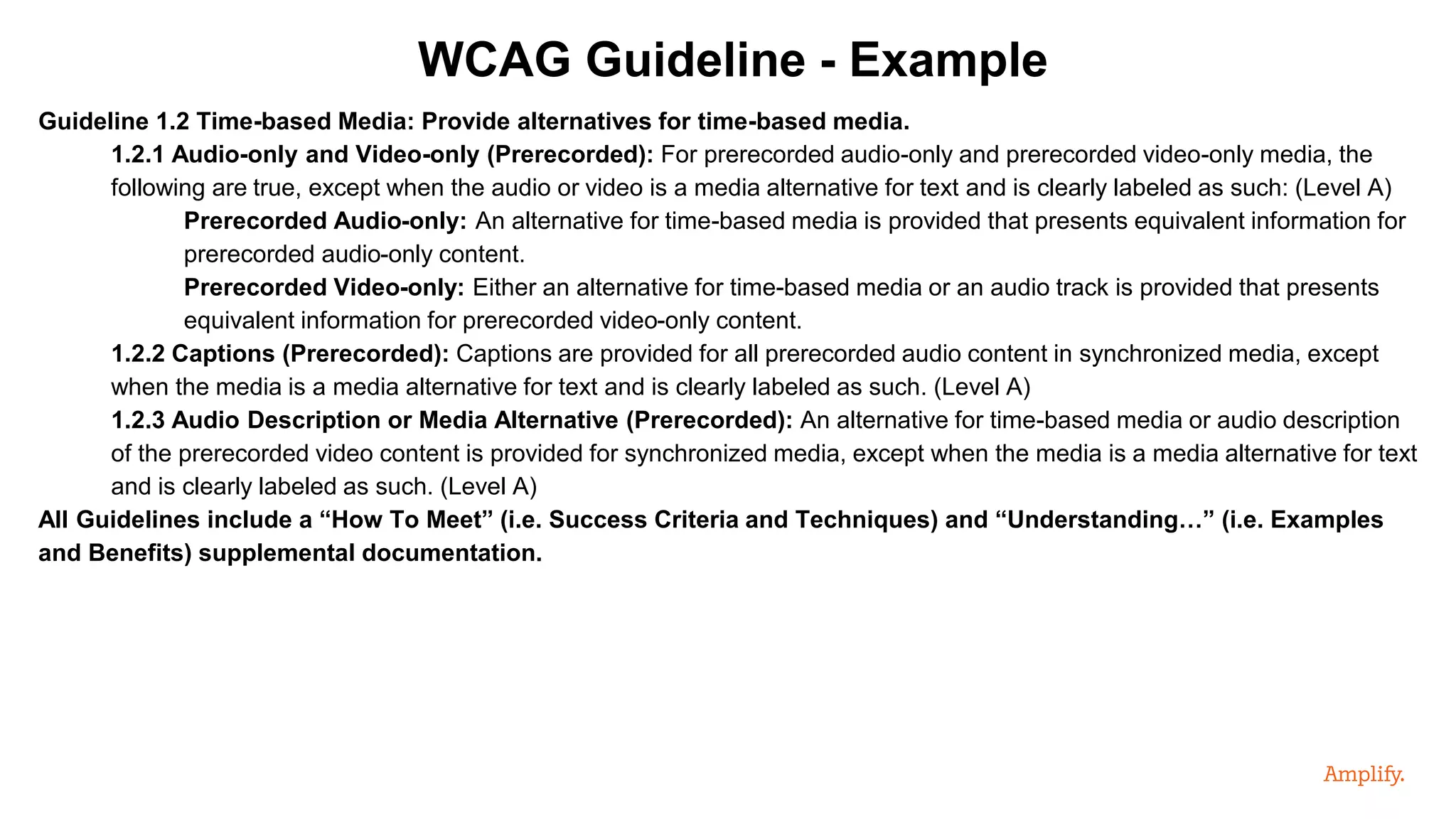 Guideline 1.2 Time-based Media: Provide alternatives for time-based media.
1.2.1 Audio-only and Video-only (Prerecorded): For prerecorded audio-only and prerecorded video-only media, the
following are true, except when the audio or video is a media alternative for text and is clearly labeled as such: (Level A)
Prerecorded Audio-only: An alternative for time-based media is provided that presents equivalent information for
prerecorded audio-only content.
Prerecorded Video-only: Either an alternative for time-based media or an audio track is provided that presents
equivalent information for prerecorded video-only content.
1.2.2 Captions (Prerecorded): Captions are provided for all prerecorded audio content in synchronized media, except
when the media is a media alternative for text and is clearly labeled as such. (Level A)
1.2.3 Audio Description or Media Alternative (Prerecorded): An alternative for time-based media or audio description
of the prerecorded video content is provided for synchronized media, except when the media is a media alternative for text
and is clearly labeled as such. (Level A)
All Guidelines include a “How To Meet” (i.e. Success Criteria and Techniques) and “Understanding…” (i.e. Examples
and Benefits) supplemental documentation.
WCAG Guideline - Example
 