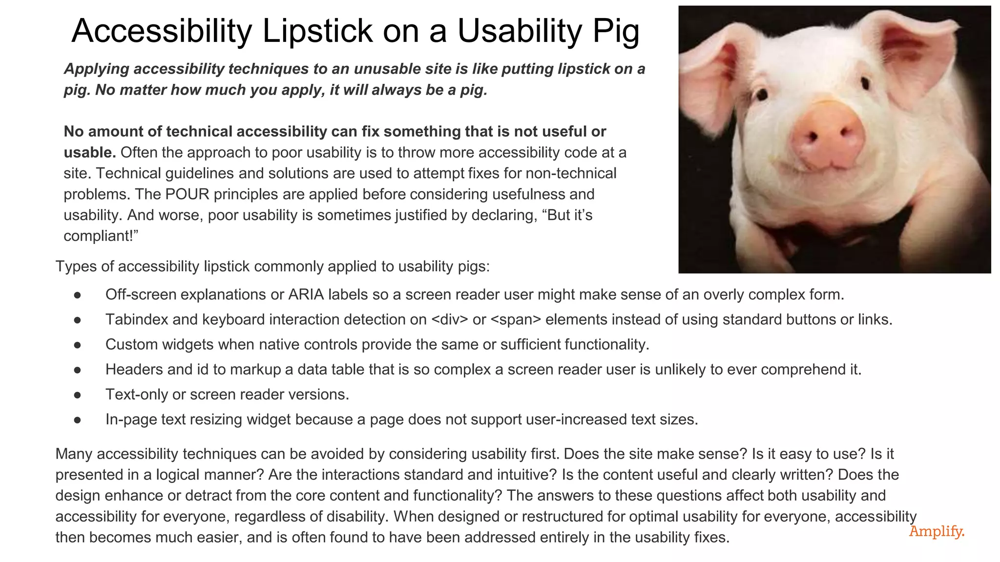 Applying accessibility techniques to an unusable site is like putting lipstick on a
pig. No matter how much you apply, it will always be a pig.
No amount of technical accessibility can fix something that is not useful or
usable. Often the approach to poor usability is to throw more accessibility code at a
site. Technical guidelines and solutions are used to attempt fixes for non-technical
problems. The POUR principles are applied before considering usefulness and
usability. And worse, poor usability is sometimes justified by declaring, “But it’s
compliant!”
Accessibility Lipstick on a Usability Pig
Types of accessibility lipstick commonly applied to usability pigs:
● Off-screen explanations or ARIA labels so a screen reader user might make sense of an overly complex form.
● Tabindex and keyboard interaction detection on <div> or <span> elements instead of using standard buttons or links.
● Custom widgets when native controls provide the same or sufficient functionality.
● Headers and id to markup a data table that is so complex a screen reader user is unlikely to ever comprehend it.
● Text-only or screen reader versions.
● In-page text resizing widget because a page does not support user-increased text sizes.
Many accessibility techniques can be avoided by considering usability first. Does the site make sense? Is it easy to use? Is it
presented in a logical manner? Are the interactions standard and intuitive? Is the content useful and clearly written? Does the
design enhance or detract from the core content and functionality? The answers to these questions affect both usability and
accessibility for everyone, regardless of disability. When designed or restructured for optimal usability for everyone, accessibility
then becomes much easier, and is often found to have been addressed entirely in the usability fixes.
 