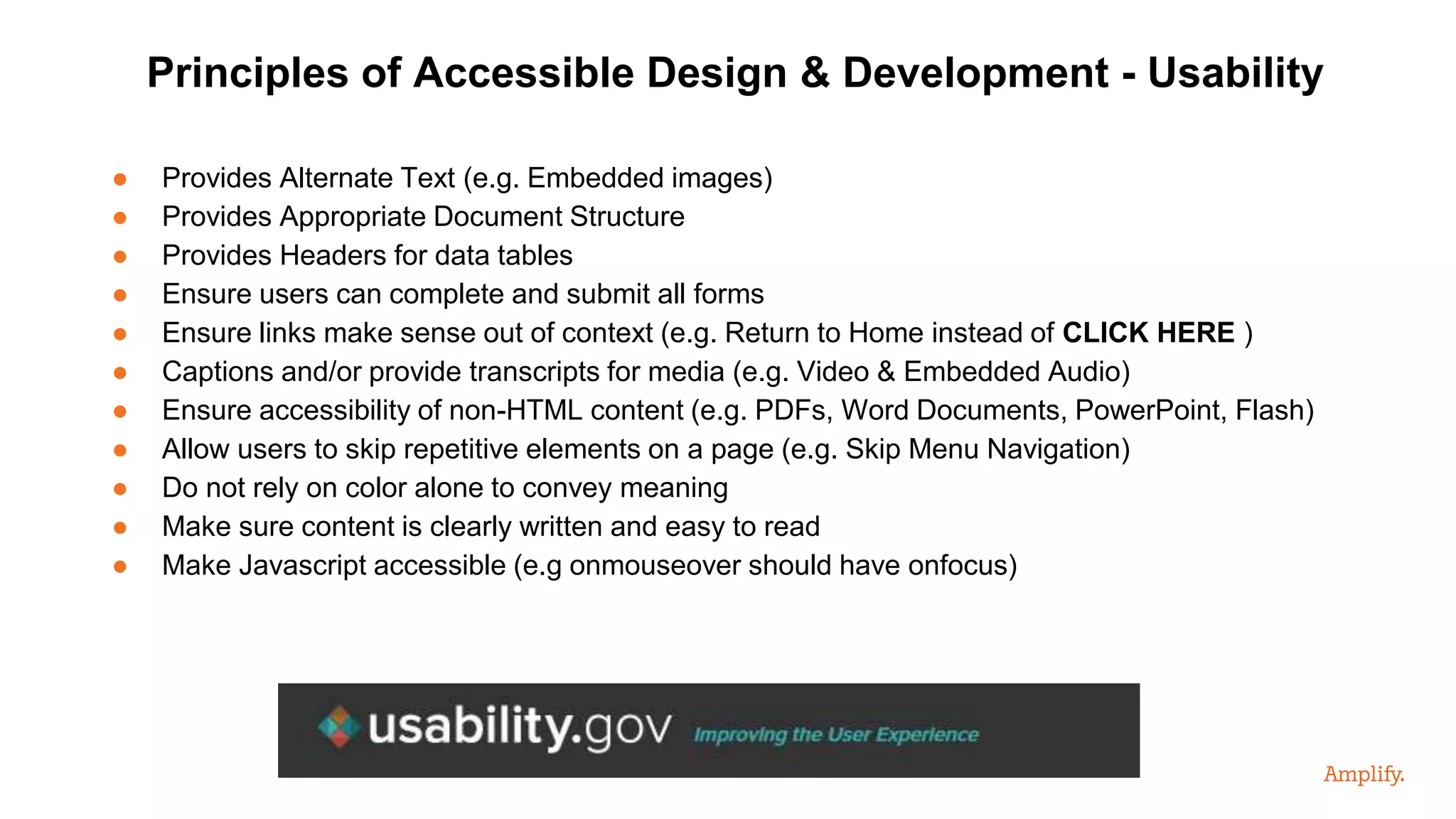 ● Provides Alternate Text (e.g. Embedded images)
● Provides Appropriate Document Structure
● Provides Headers for data tables
● Ensure users can complete and submit all forms
● Ensure links make sense out of context (e.g. Return to Home instead of CLICK HERE )
● Captions and/or provide transcripts for media (e.g. Video & Embedded Audio)
● Ensure accessibility of non-HTML content (e.g. PDFs, Word Documents, PowerPoint, Flash)
● Allow users to skip repetitive elements on a page (e.g. Skip Menu Navigation)
● Do not rely on color alone to convey meaning
● Make sure content is clearly written and easy to read
● Make Javascript accessible (e.g onmouseover should have onfocus)
Principles of Accessible Design & Development - Usability
 