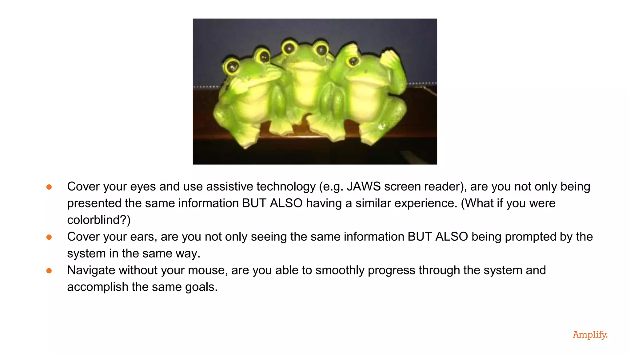 ● Cover your eyes and use assistive technology (e.g. JAWS screen reader), are you not only being
presented the same information BUT ALSO having a similar experience. (What if you were
colorblind?)
● Cover your ears, are you not only seeing the same information BUT ALSO being prompted by the
system in the same way.
● Navigate without your mouse, are you able to smoothly progress through the system and
accomplish the same goals.
 