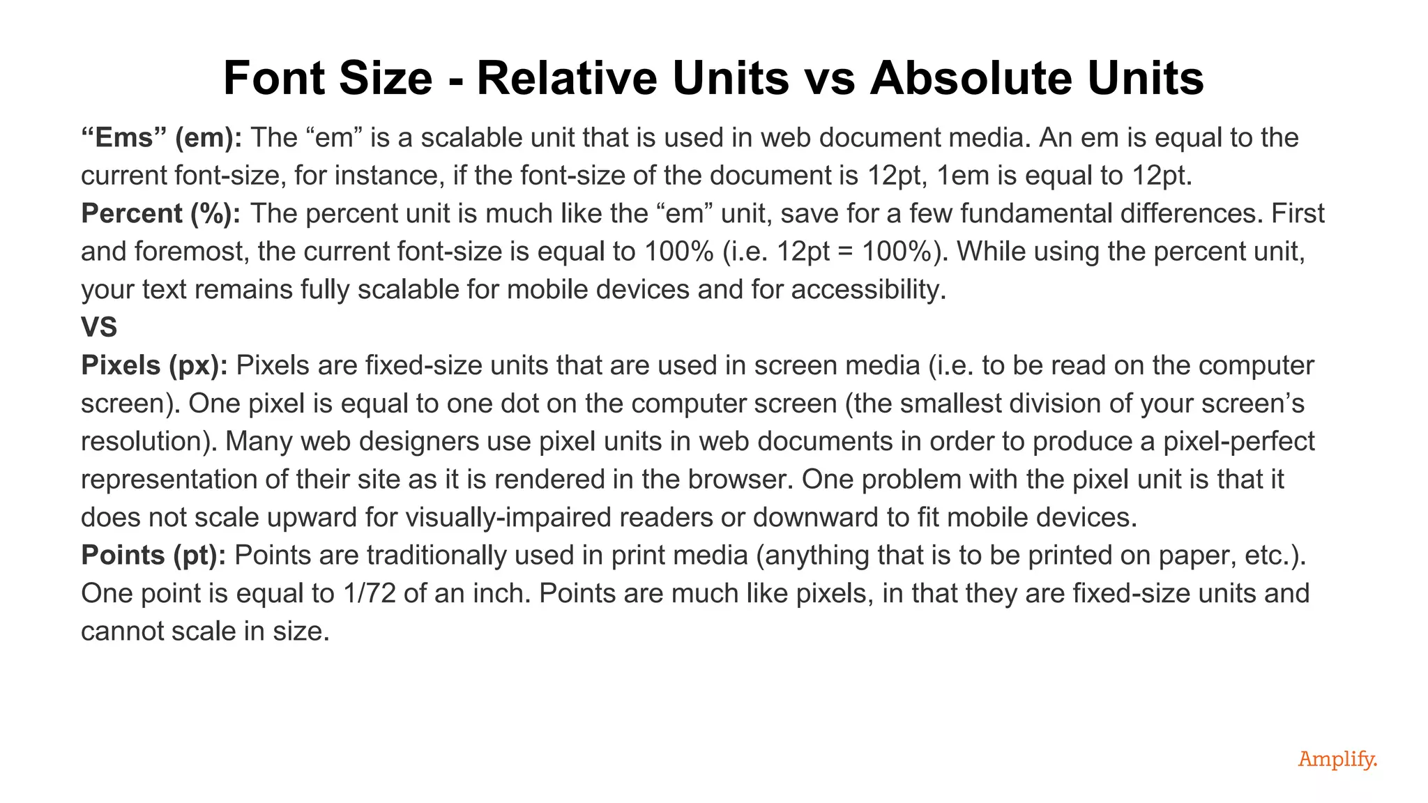 “Ems” (em): The “em” is a scalable unit that is used in web document media. An em is equal to the
current font-size, for instance, if the font-size of the document is 12pt, 1em is equal to 12pt.
Percent (%): The percent unit is much like the “em” unit, save for a few fundamental differences. First
and foremost, the current font-size is equal to 100% (i.e. 12pt = 100%). While using the percent unit,
your text remains fully scalable for mobile devices and for accessibility.
VS
Pixels (px): Pixels are fixed-size units that are used in screen media (i.e. to be read on the computer
screen). One pixel is equal to one dot on the computer screen (the smallest division of your screen’s
resolution). Many web designers use pixel units in web documents in order to produce a pixel-perfect
representation of their site as it is rendered in the browser. One problem with the pixel unit is that it
does not scale upward for visually-impaired readers or downward to fit mobile devices.
Points (pt): Points are traditionally used in print media (anything that is to be printed on paper, etc.).
One point is equal to 1/72 of an inch. Points are much like pixels, in that they are fixed-size units and
cannot scale in size.
Font Size - Relative Units vs Absolute Units
 