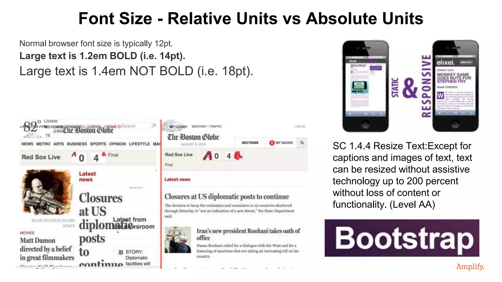 Normal browser font size is typically 12pt.
Large text is 1.2em BOLD (i.e. 14pt).
Large text is 1.4em NOT BOLD (i.e. 18pt).
Font Size - Relative Units vs Absolute Units
SC 1.4.4 Resize Text:Except for
captions and images of text, text
can be resized without assistive
technology up to 200 percent
without loss of content or
functionality. (Level AA)
 