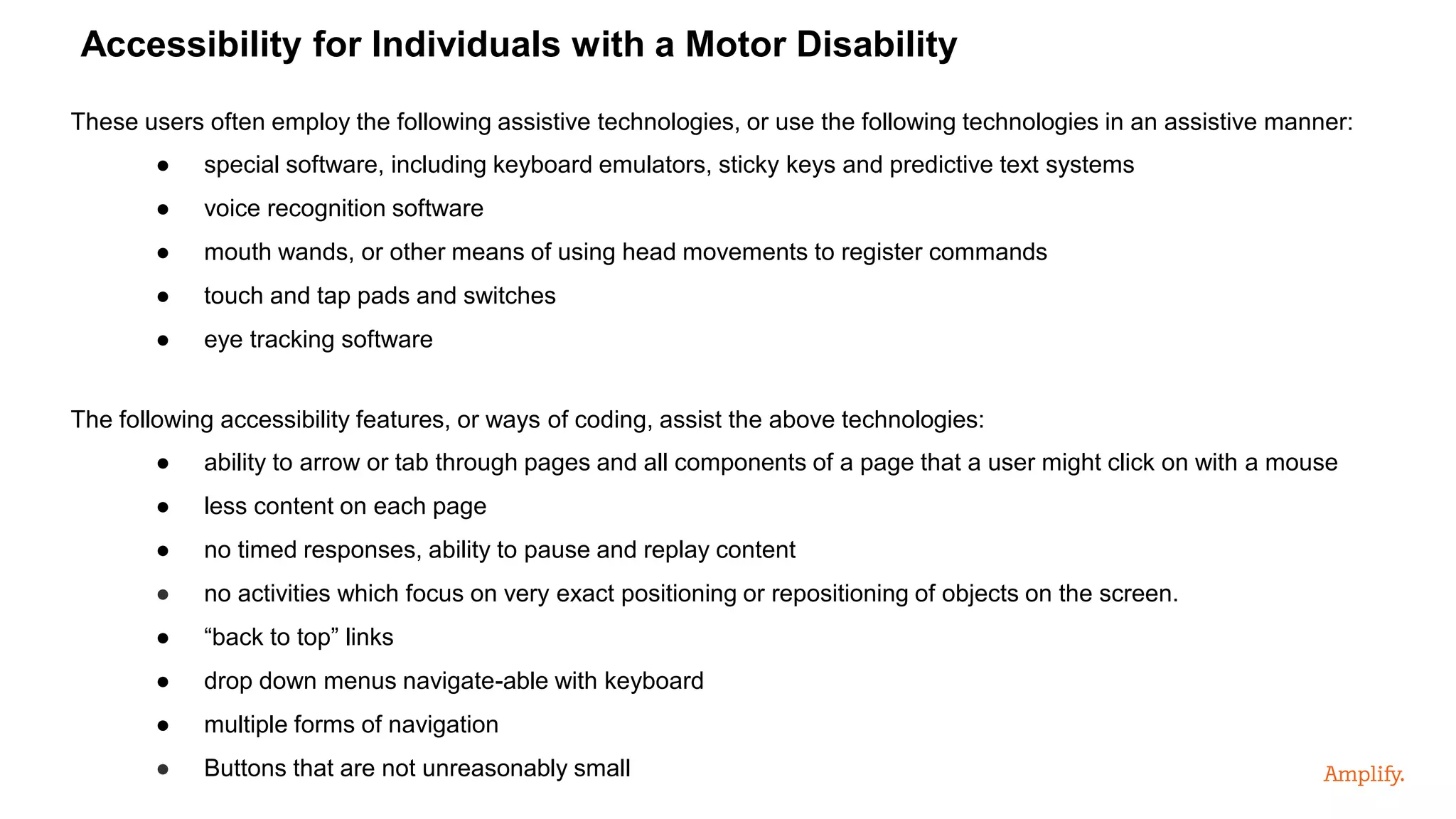 These users often employ the following assistive technologies, or use the following technologies in an assistive manner:
● special software, including keyboard emulators, sticky keys and predictive text systems
● voice recognition software
● mouth wands, or other means of using head movements to register commands
● touch and tap pads and switches
● eye tracking software
The following accessibility features, or ways of coding, assist the above technologies:
● ability to arrow or tab through pages and all components of a page that a user might click on with a mouse
● less content on each page
● no timed responses, ability to pause and replay content
● no activities which focus on very exact positioning or repositioning of objects on the screen.
● “back to top” links
● drop down menus navigate-able with keyboard
● multiple forms of navigation
● Buttons that are not unreasonably small
Accessibility for Individuals with a Motor Disability
 
