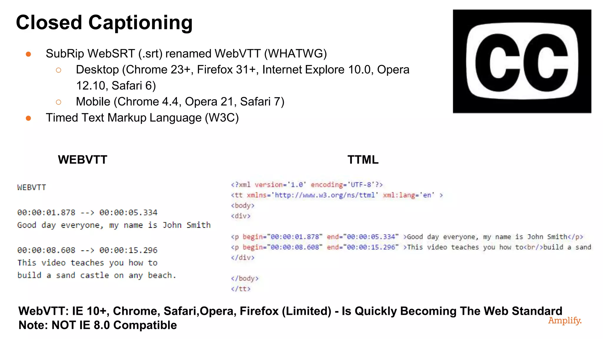 ● SubRip WebSRT (.srt) renamed WebVTT (WHATWG)
○ Desktop (Chrome 23+, Firefox 31+, Internet Explore 10.0, Opera
12.10, Safari 6)
○ Mobile (Chrome 4.4, Opera 21, Safari 7)
● Timed Text Markup Language (W3C)
Closed Captioning
WEBVTT TTML
WebVTT: IE 10+, Chrome, Safari,Opera, Firefox (Limited) - Is Quickly Becoming The Web Standard
Note: NOT IE 8.0 Compatible
 