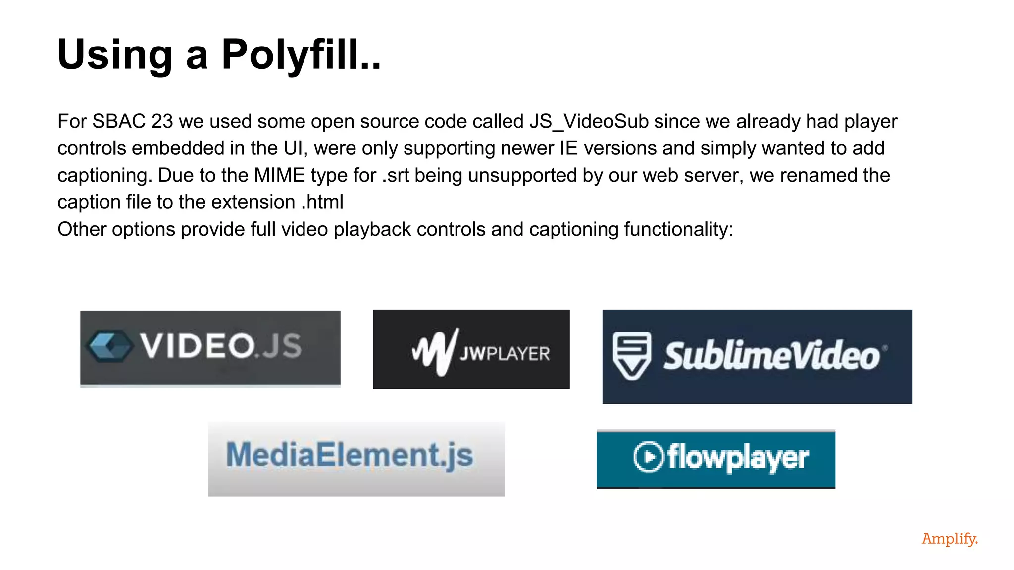 For SBAC 23 we used some open source code called JS_VideoSub since we already had player
controls embedded in the UI, were only supporting newer IE versions and simply wanted to add
captioning. Due to the MIME type for .srt being unsupported by our web server, we renamed the
caption file to the extension .html
Other options provide full video playback controls and captioning functionality:
Using a Polyfill..
 
