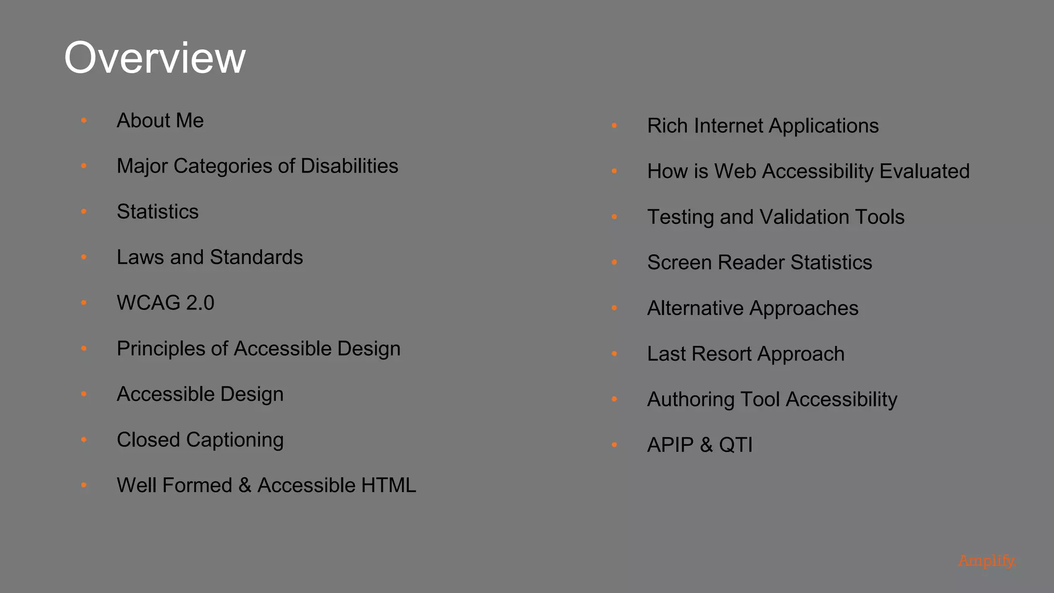 • About Me
• Major Categories of Disabilities
• Statistics
• Laws and Standards
• WCAG 2.0
• Principles of Accessible Design
• Accessible Design
• Closed Captioning
• Well Formed & Accessible HTML
Overview
• Rich Internet Applications
• How is Web Accessibility Evaluated
• Testing and Validation Tools
• Screen Reader Statistics
• Alternative Approaches
• Last Resort Approach
• Authoring Tool Accessibility
• APIP & QTI
 