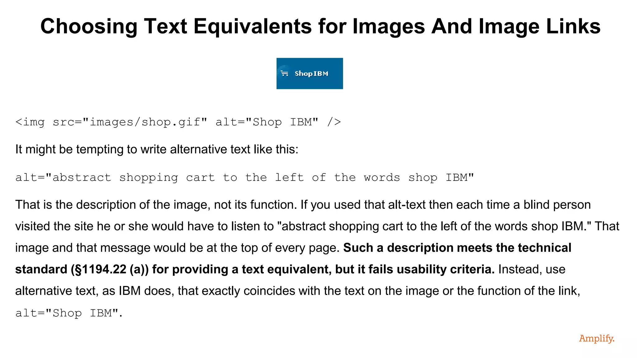 Choosing Text Equivalents for Images And Image Links
<img src="images/shop.gif" alt="Shop IBM" />
It might be tempting to write alternative text like this:
alt="abstract shopping cart to the left of the words shop IBM"
That is the description of the image, not its function. If you used that alt-text then each time a blind person
visited the site he or she would have to listen to "abstract shopping cart to the left of the words shop IBM." That
image and that message would be at the top of every page. Such a description meets the technical
standard (§1194.22 (a)) for providing a text equivalent, but it fails usability criteria. Instead, use
alternative text, as IBM does, that exactly coincides with the text on the image or the function of the link,
alt="Shop IBM".
 