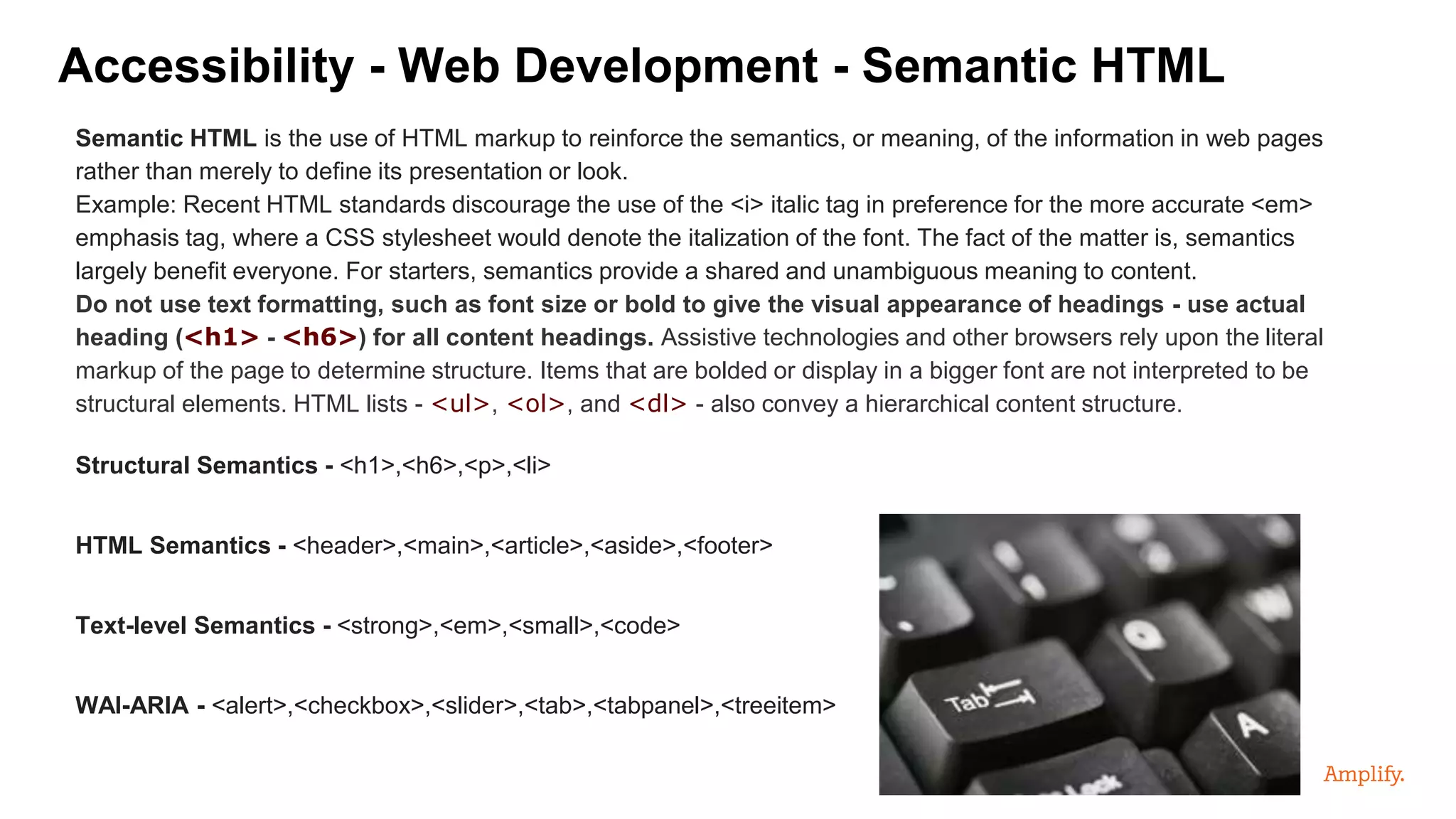 Semantic HTML is the use of HTML markup to reinforce the semantics, or meaning, of the information in web pages
rather than merely to define its presentation or look.
Example: Recent HTML standards discourage the use of the <i> italic tag in preference for the more accurate <em>
emphasis tag, where a CSS stylesheet would denote the italization of the font. The fact of the matter is, semantics
largely benefit everyone. For starters, semantics provide a shared and unambiguous meaning to content.
Do not use text formatting, such as font size or bold to give the visual appearance of headings - use actual
heading (<h1> - <h6>) for all content headings. Assistive technologies and other browsers rely upon the literal
markup of the page to determine structure. Items that are bolded or display in a bigger font are not interpreted to be
structural elements. HTML lists - <ul>, <ol>, and <dl> - also convey a hierarchical content structure.
Structural Semantics - <h1>,<h6>,<p>,<li>
HTML Semantics - <header>,<main>,<article>,<aside>,<footer>
Text-level Semantics - <strong>,<em>,<small>,<code>
WAI-ARIA - <alert>,<checkbox>,<slider>,<tab>,<tabpanel>,<treeitem>
Accessibility - Web Development - Semantic HTML
 