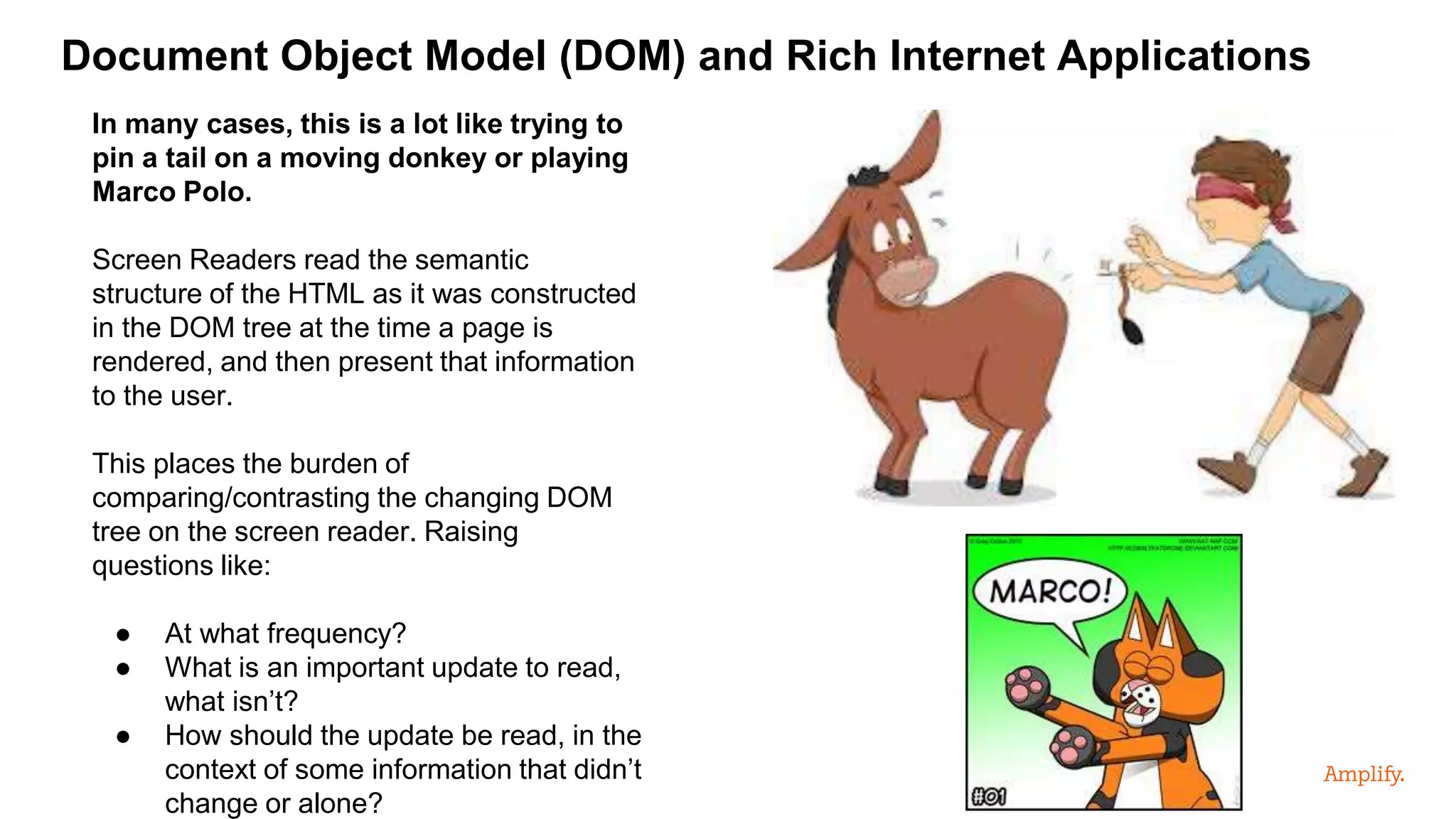 Document Object Model (DOM) and Rich Internet Applications
In many cases, this is a lot like trying to
pin a tail on a moving donkey or playing
Marco Polo.
Screen Readers read the semantic
structure of the HTML as it was constructed
in the DOM tree at the time a page is
rendered, and then present that information
to the user.
This places the burden of
comparing/contrasting the changing DOM
tree on the screen reader. Raising
questions like:
● At what frequency?
● What is an important update to read,
what isn’t?
● How should the update be read, in the
context of some information that didn’t
change or alone?
 