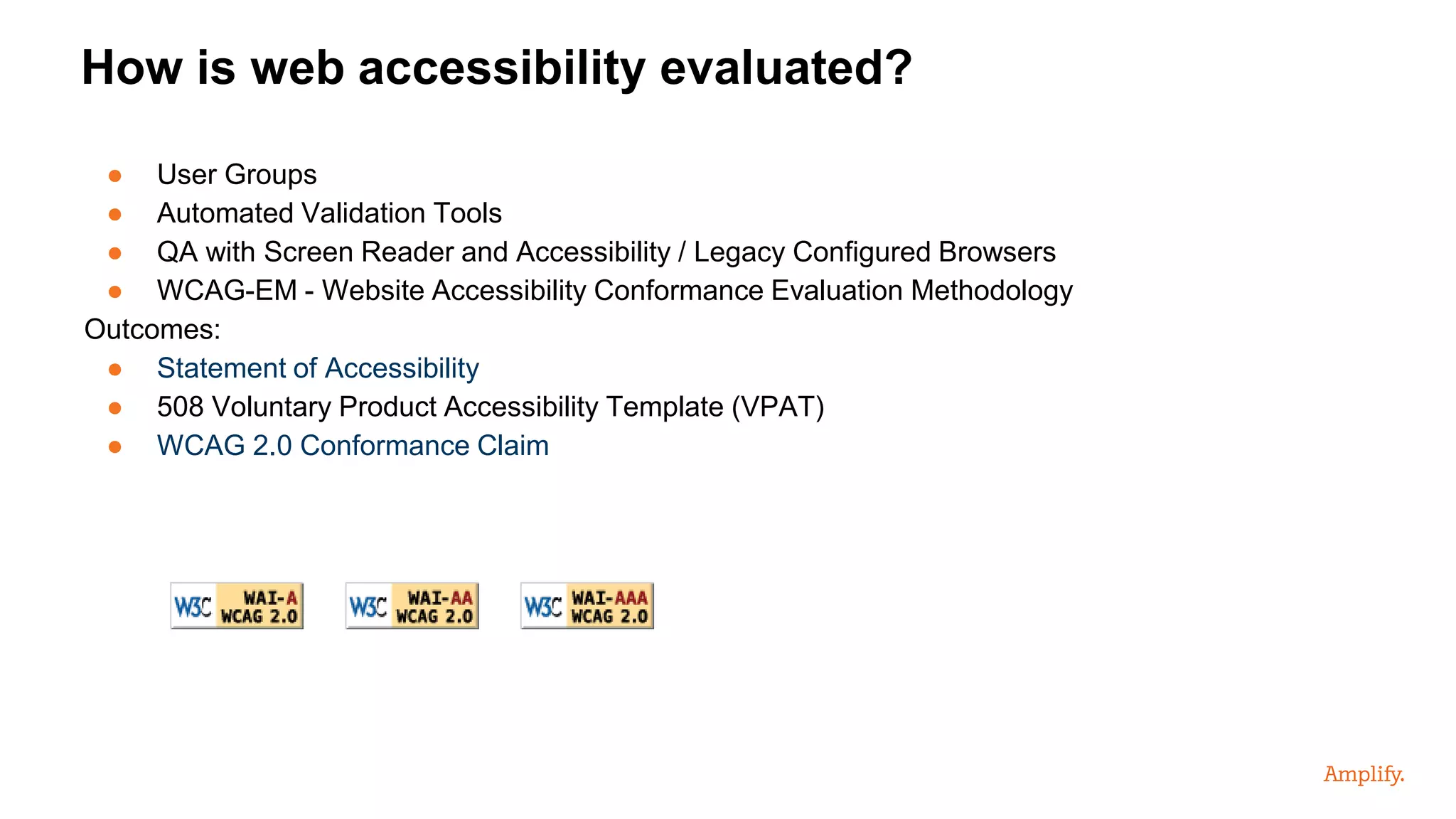● User Groups
● Automated Validation Tools
● QA with Screen Reader and Accessibility / Legacy Configured Browsers
● WCAG-EM - Website Accessibility Conformance Evaluation Methodology
Outcomes:
● Statement of Accessibility
● 508 Voluntary Product Accessibility Template (VPAT)
● WCAG 2.0 Conformance Claim
How is web accessibility evaluated?
 
