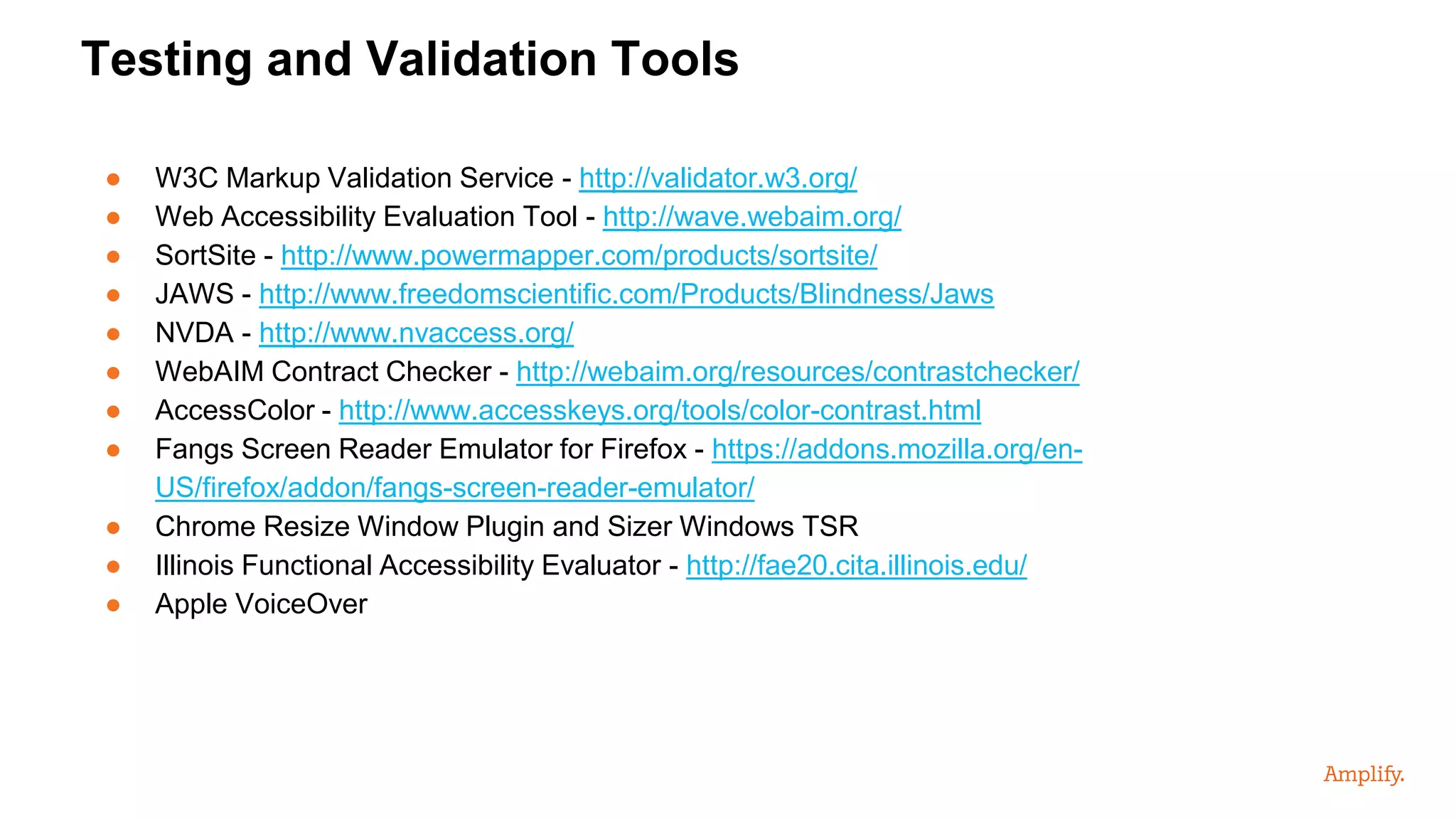● W3C Markup Validation Service - http://validator.w3.org/
● Web Accessibility Evaluation Tool - http://wave.webaim.org/
● SortSite - http://www.powermapper.com/products/sortsite/
● JAWS - http://www.freedomscientific.com/Products/Blindness/Jaws
● NVDA - http://www.nvaccess.org/
● WebAIM Contract Checker - http://webaim.org/resources/contrastchecker/
● AccessColor - http://www.accesskeys.org/tools/color-contrast.html
● Fangs Screen Reader Emulator for Firefox - https://addons.mozilla.org/en-
US/firefox/addon/fangs-screen-reader-emulator/
● Chrome Resize Window Plugin and Sizer Windows TSR
● Illinois Functional Accessibility Evaluator - http://fae20.cita.illinois.edu/
● Apple VoiceOver
Testing and Validation Tools
 