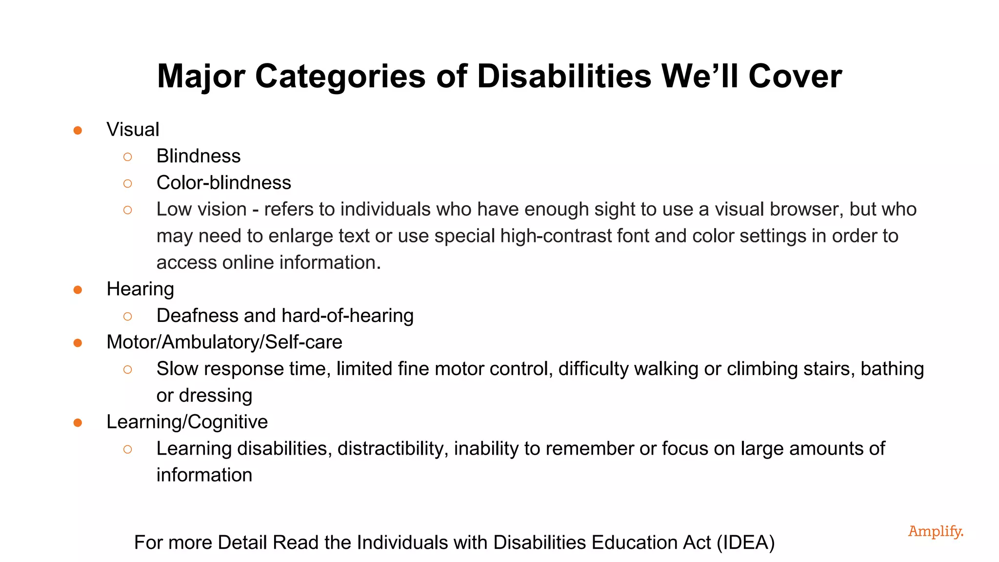● Visual
○ Blindness
○ Color-blindness
○ Low vision - refers to individuals who have enough sight to use a visual browser, but who
may need to enlarge text or use special high-contrast font and color settings in order to
access online information.
● Hearing
○ Deafness and hard-of-hearing
● Motor/Ambulatory/Self-care
○ Slow response time, limited fine motor control, difficulty walking or climbing stairs, bathing
or dressing
● Learning/Cognitive
○ Learning disabilities, distractibility, inability to remember or focus on large amounts of
information
Major Categories of Disabilities We’ll Cover
For more Detail Read the Individuals with Disabilities Education Act (IDEA)
 