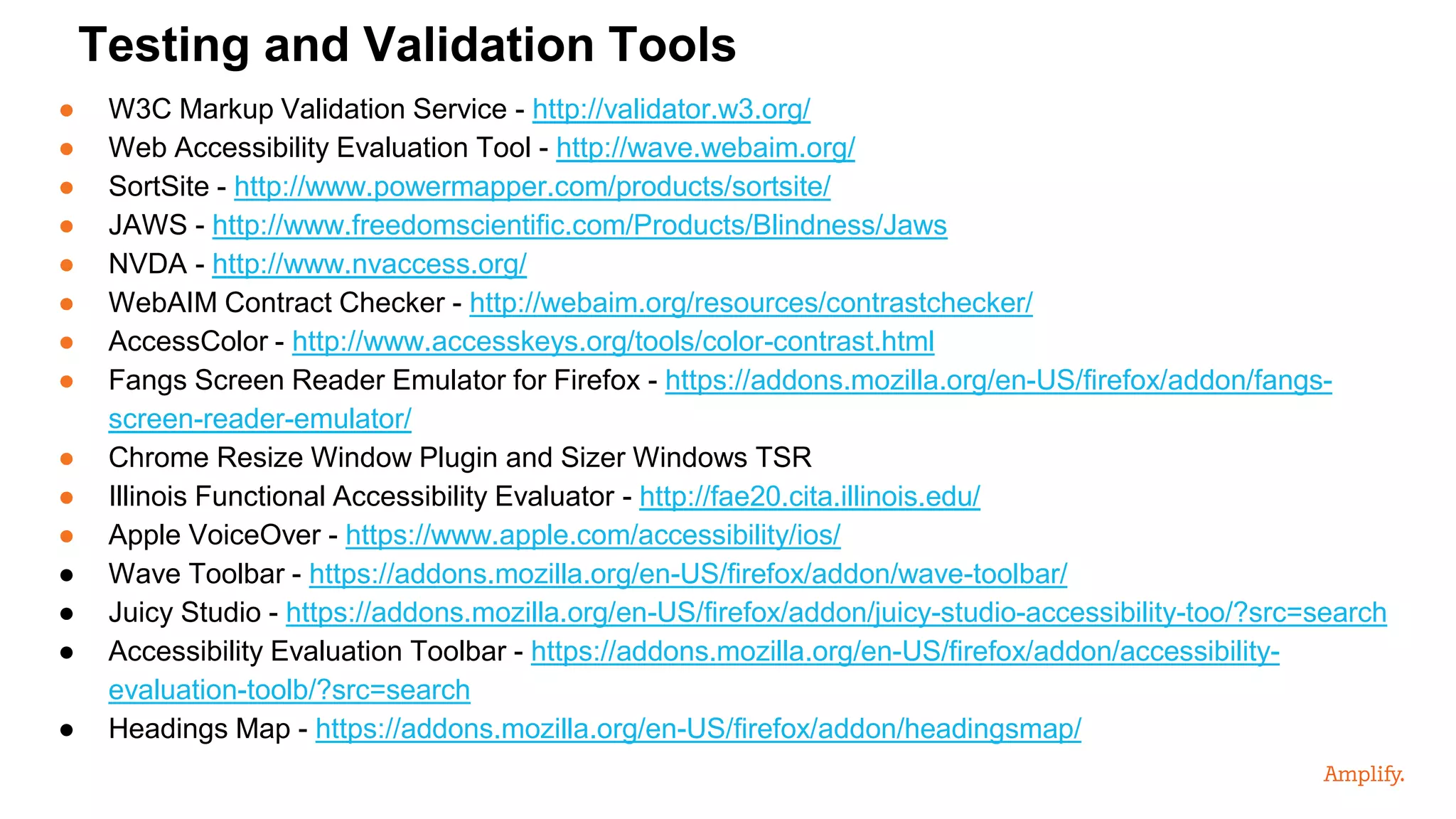 ● W3C Markup Validation Service - http://validator.w3.org/
● Web Accessibility Evaluation Tool - http://wave.webaim.org/
● SortSite - http://www.powermapper.com/products/sortsite/
● JAWS - http://www.freedomscientific.com/Products/Blindness/Jaws
● NVDA - http://www.nvaccess.org/
● WebAIM Contract Checker - http://webaim.org/resources/contrastchecker/
● AccessColor - http://www.accesskeys.org/tools/color-contrast.html
● Fangs Screen Reader Emulator for Firefox - https://addons.mozilla.org/en-US/firefox/addon/fangs-
screen-reader-emulator/
● Chrome Resize Window Plugin and Sizer Windows TSR
● Illinois Functional Accessibility Evaluator - http://fae20.cita.illinois.edu/
● Apple VoiceOver - https://www.apple.com/accessibility/ios/
● Wave Toolbar - https://addons.mozilla.org/en-US/firefox/addon/wave-toolbar/
● Juicy Studio - https://addons.mozilla.org/en-US/firefox/addon/juicy-studio-accessibility-too/?src=search
● Accessibility Evaluation Toolbar - https://addons.mozilla.org/en-US/firefox/addon/accessibility-
evaluation-toolb/?src=search
● Headings Map - https://addons.mozilla.org/en-US/firefox/addon/headingsmap/
Testing and Validation Tools
 