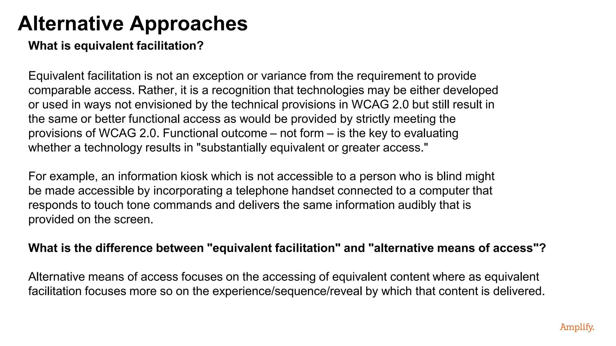 Alternative Approaches
What is equivalent facilitation?
Equivalent facilitation is not an exception or variance from the requirement to provide
comparable access. Rather, it is a recognition that technologies may be either developed
or used in ways not envisioned by the technical provisions in WCAG 2.0 but still result in
the same or better functional access as would be provided by strictly meeting the
provisions of WCAG 2.0. Functional outcome – not form – is the key to evaluating
whether a technology results in "substantially equivalent or greater access."
For example, an information kiosk which is not accessible to a person who is blind might
be made accessible by incorporating a telephone handset connected to a computer that
responds to touch tone commands and delivers the same information audibly that is
provided on the screen.
What is the difference between "equivalent facilitation" and "alternative means of access"?
Alternative means of access focuses on the accessing of equivalent content where as equivalent
facilitation focuses more so on the experience/sequence/reveal by which that content is delivered.
 