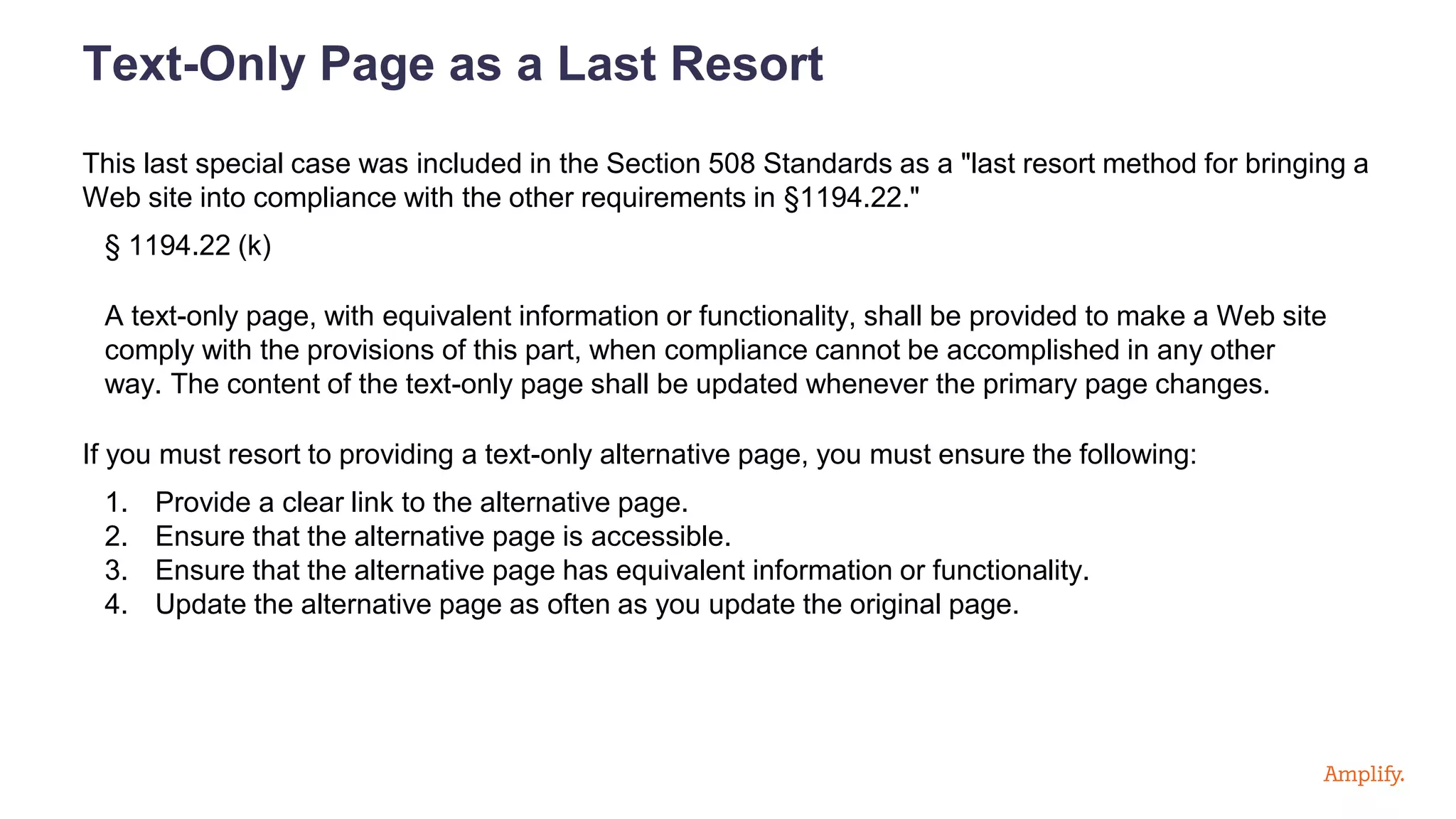 Text-Only Page as a Last Resort
This last special case was included in the Section 508 Standards as a "last resort method for bringing a
Web site into compliance with the other requirements in §1194.22."
§ 1194.22 (k)
A text-only page, with equivalent information or functionality, shall be provided to make a Web site
comply with the provisions of this part, when compliance cannot be accomplished in any other
way. The content of the text-only page shall be updated whenever the primary page changes.
If you must resort to providing a text-only alternative page, you must ensure the following:
1. Provide a clear link to the alternative page.
2. Ensure that the alternative page is accessible.
3. Ensure that the alternative page has equivalent information or functionality.
4. Update the alternative page as often as you update the original page.
 