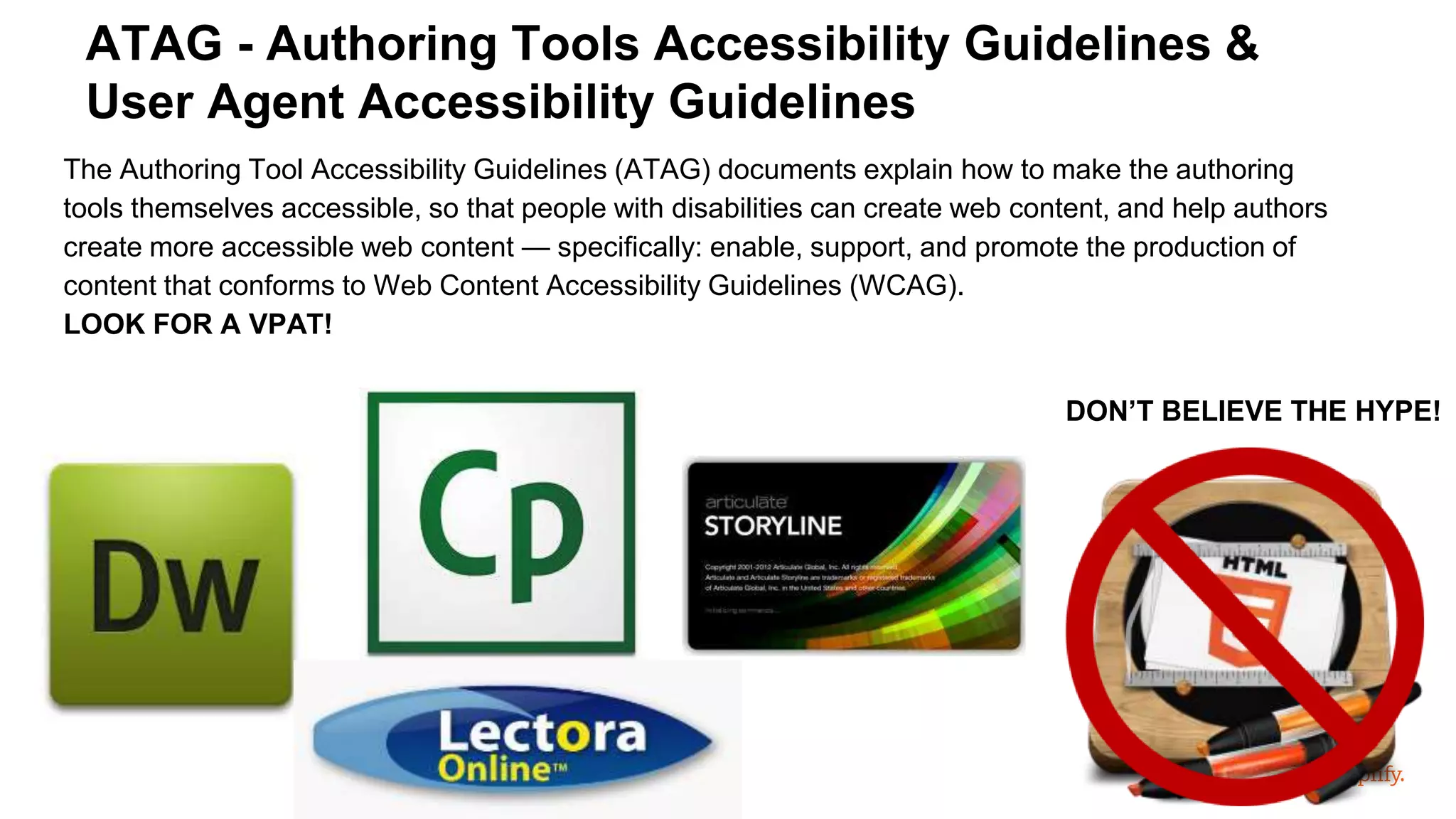 The Authoring Tool Accessibility Guidelines (ATAG) documents explain how to make the authoring
tools themselves accessible, so that people with disabilities can create web content, and help authors
create more accessible web content — specifically: enable, support, and promote the production of
content that conforms to Web Content Accessibility Guidelines (WCAG).
LOOK FOR A VPAT!
ATAG - Authoring Tools Accessibility Guidelines &
User Agent Accessibility Guidelines
DON’T BELIEVE THE HYPE!
 