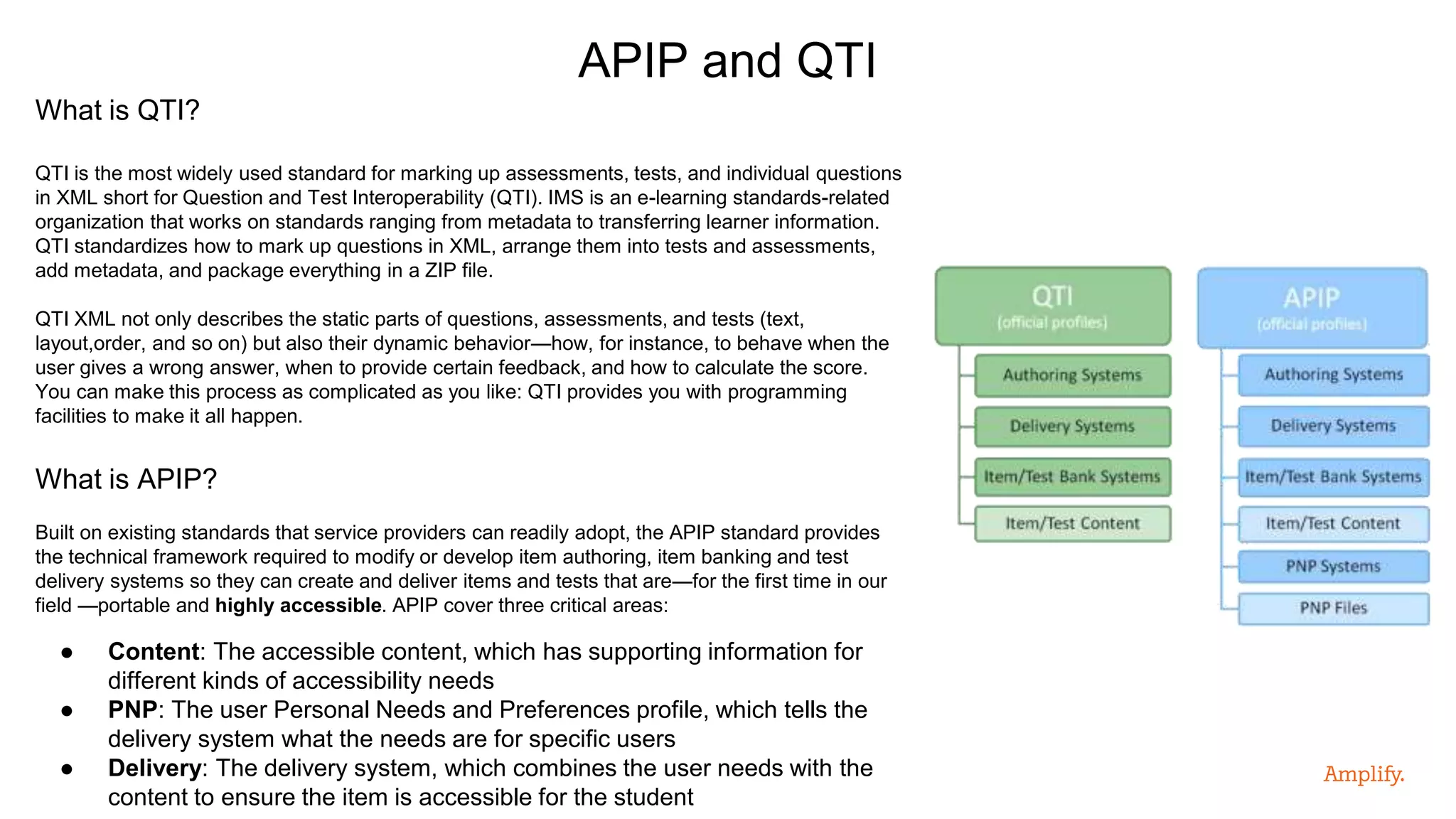 What is QTI?
QTI is the most widely used standard for marking up assessments, tests, and individual questions
in XML short for Question and Test Interoperability (QTI). IMS is an e-learning standards-related
organization that works on standards ranging from metadata to transferring learner information.
QTI standardizes how to mark up questions in XML, arrange them into tests and assessments,
add metadata, and package everything in a ZIP file.
QTI XML not only describes the static parts of questions, assessments, and tests (text,
layout,order, and so on) but also their dynamic behavior—how, for instance, to behave when the
user gives a wrong answer, when to provide certain feedback, and how to calculate the score.
You can make this process as complicated as you like: QTI provides you with programming
facilities to make it all happen.
What is APIP?
Built on existing standards that service providers can readily adopt, the APIP standard provides
the technical framework required to modify or develop item authoring, item banking and test
delivery systems so they can create and deliver items and tests that are—for the first time in our
field —portable and highly accessible. APIP cover three critical areas:
● Content: The accessible content, which has supporting information for
different kinds of accessibility needs
● PNP: The user Personal Needs and Preferences profile, which tells the
delivery system what the needs are for specific users
● Delivery: The delivery system, which combines the user needs with the
content to ensure the item is accessible for the student
APIP and QTI
 