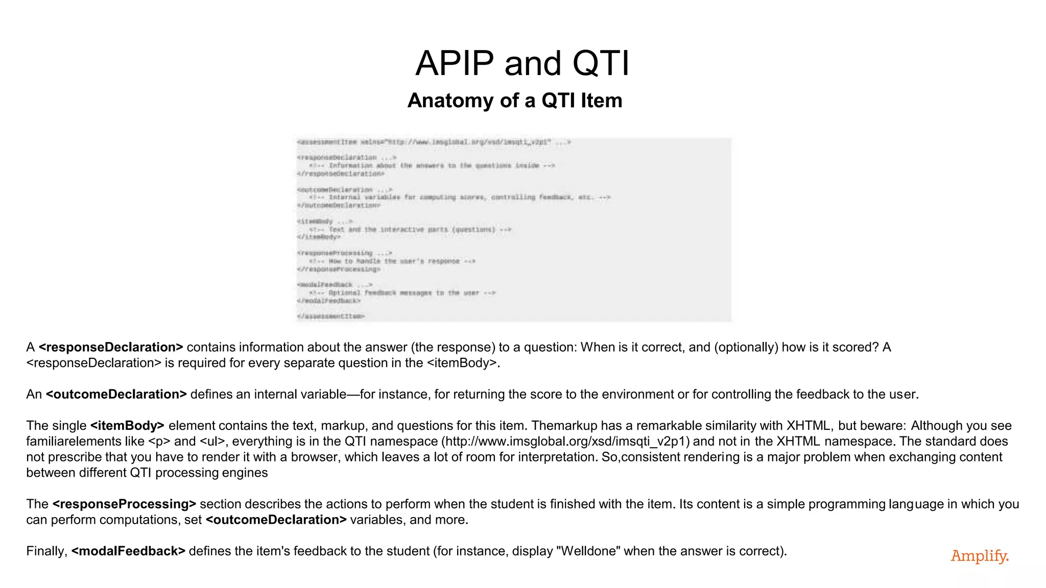 Anatomy of a QTI Item
APIP and QTI
A <responseDeclaration> contains information about the answer (the response) to a question: When is it correct, and (optionally) how is it scored? A
<responseDeclaration> is required for every separate question in the <itemBody>.
An <outcomeDeclaration> defines an internal variable—for instance, for returning the score to the environment or for controlling the feedback to the user.
The single <itemBody> element contains the text, markup, and questions for this item. Themarkup has a remarkable similarity with XHTML, but beware: Although you see
familiarelements like <p> and <ul>, everything is in the QTI namespace (http://www.imsglobal.org/xsd/imsqti_v2p1) and not in the XHTML namespace. The standard does
not prescribe that you have to render it with a browser, which leaves a lot of room for interpretation. So,consistent rendering is a major problem when exchanging content
between different QTI processing engines
The <responseProcessing> section describes the actions to perform when the student is finished with the item. Its content is a simple programming language in which you
can perform computations, set <outcomeDeclaration> variables, and more.
Finally, <modalFeedback> defines the item's feedback to the student (for instance, display "Welldone" when the answer is correct).
 