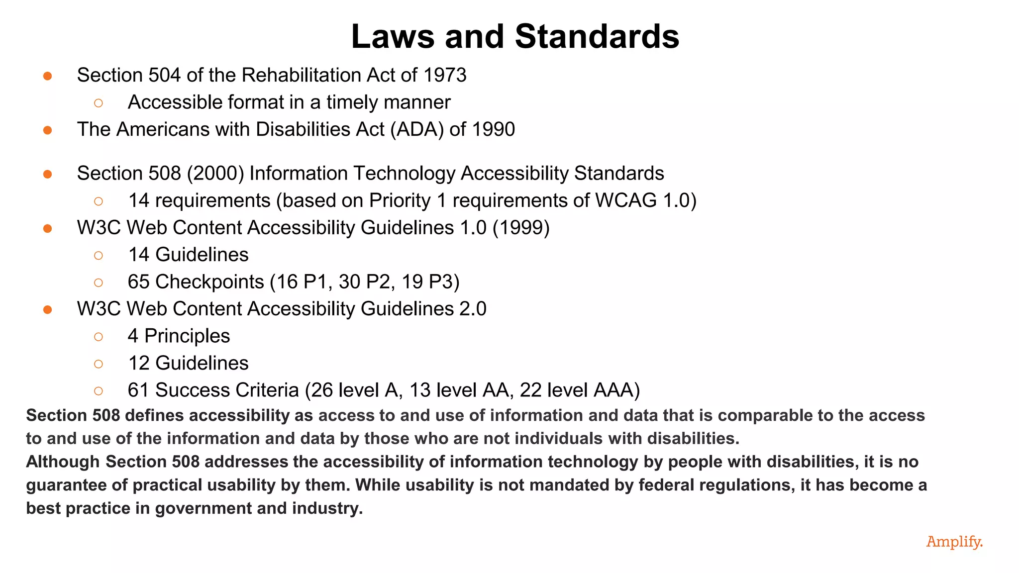 ● Section 504 of the Rehabilitation Act of 1973
○ Accessible format in a timely manner
● The Americans with Disabilities Act (ADA) of 1990
● Section 508 (2000) Information Technology Accessibility Standards
○ 14 requirements (based on Priority 1 requirements of WCAG 1.0)
● W3C Web Content Accessibility Guidelines 1.0 (1999)
○ 14 Guidelines
○ 65 Checkpoints (16 P1, 30 P2, 19 P3)
● W3C Web Content Accessibility Guidelines 2.0
○ 4 Principles
○ 12 Guidelines
○ 61 Success Criteria (26 level A, 13 level AA, 22 level AAA)
Section 508 defines accessibility as access to and use of information and data that is comparable to the access
to and use of the information and data by those who are not individuals with disabilities.
Although Section 508 addresses the accessibility of information technology by people with disabilities, it is no
guarantee of practical usability by them. While usability is not mandated by federal regulations, it has become a
best practice in government and industry.
Laws and Standards
 