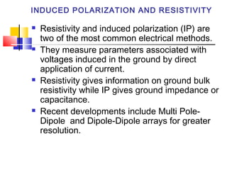 INDUCED POLARIZATION AND RESISTIVITY
 Resistivity and induced polarization (IP) are
two of the most common electrical methods.
 They measure parameters associated with
voltages induced in the ground by direct
application of current.
 Resistivity gives information on ground bulk
resistivity while IP gives ground impedance or
capacitance.
 Recent developments include Multi Pole-
Dipole and Dipole-Dipole arrays for greater
resolution.
 