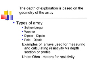  Types of array

Schlumberger

Wenner

Dipole – Dipole

Pole – Dipole
Examples of arrays used for measuring
and calculating resistivity Vs depth
section or profile
Units: Ohm –meters for resistivity
The depth of exploration is based on the
geometry of the array
 