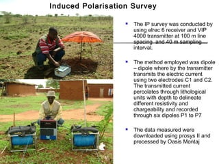  The IP survey was conducted by
using elrec 6 receiver and VIP
4000 transmitter at 100 m line
spacing and 40 m sampling
interval.
 The method employed was dipole
– dipole where by the transmitter
transmits the electric current
using two electrodes C1 and C2.
The transmitted current
percolates through lithological
units with depth to delineate
different resistivity and
chargeability and recorded
through six dipoles P1 to P7
 The data measured were
downloaded using prosys II and
processed by Oasis Montaj
Induced Polarisation Survey
 