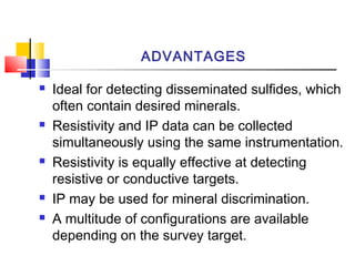 ADVANTAGES
 Ideal for detecting disseminated sulfides, which
often contain desired minerals.
 Resistivity and IP data can be collected
simultaneously using the same instrumentation.
 Resistivity is equally effective at detecting
resistive or conductive targets.
 IP may be used for mineral discrimination.
 A multitude of configurations are available
depending on the survey target.
 