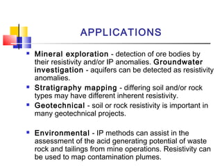 APPLICATIONS
 Mineral exploration - detection of ore bodies by
their resistivity and/or IP anomalies. Groundwater
investigation - aquifers can be detected as resistivity
anomalies.
 Stratigraphy mapping - differing soil and/or rock
types may have different inherent resistivity.
 Geotechnical - soil or rock resistivity is important in
many geotechnical projects.
 Environmental - IP methods can assist in the
assessment of the acid generating potential of waste
rock and tailings from mine operations. Resistivity can
be used to map contamination plumes.
 