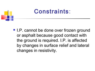 Constraints:
 I.P. cannot be done over frozen ground
or asphalt because good contact with
the ground is required. I.P. is affected
by changes in surface relief and lateral
changes in resistivity.
 