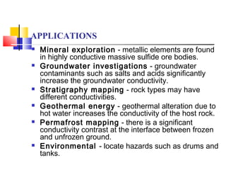 APPLICATIONS
 Mineral exploration - metallic elements are found
in highly conductive massive sulfide ore bodies.
 Groundwater investigations - groundwater
contaminants such as salts and acids significantly
increase the groundwater conductivity.
 Stratigraphy mapping - rock types may have
different conductivities.
 Geothermal energy - geothermal alteration due to
hot water increases the conductivity of the host rock.
 Permafrost mapping - there is a significant
conductivity contrast at the interface between frozen
and unfrozen ground.
 Environmental - locate hazards such as drums and
tanks.
 