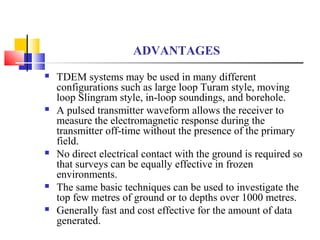 ADVANTAGES
 TDEM systems may be used in many different
configurations such as large loop Turam style, moving
loop Slingram style, in-loop soundings, and borehole.
 A pulsed transmitter waveform allows the receiver to
measure the electromagnetic response during the
transmitter off-time without the presence of the primary
field.
 No direct electrical contact with the ground is required so
that surveys can be equally effective in frozen
environments.
 The same basic techniques can be used to investigate the
top few metres of ground or to depths over 1000 metres.
 Generally fast and cost effective for the amount of data
generated.
 