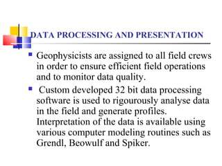 DATA PROCESSING AND PRESENTATION
 Geophysicists are assigned to all field crews
in order to ensure efficient field operations
and to monitor data quality.
 Custom developed 32 bit data processing
software is used to rigourously analyse data
in the field and generate profiles.
Interpretation of the data is available using
various computer modeling routines such as
Grendl, Beowulf and Spiker.
 
