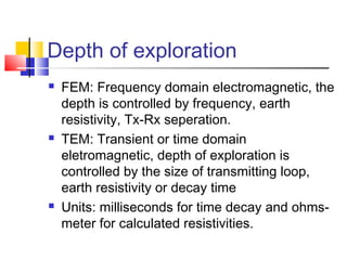 Depth of exploration
 FEM: Frequency domain electromagnetic, the
depth is controlled by frequency, earth
resistivity, Tx-Rx seperation.
 TEM: Transient or time domain
eletromagnetic, depth of exploration is
controlled by the size of transmitting loop,
earth resistivity or decay time
 Units: milliseconds for time decay and ohms-
meter for calculated resistivities.
 