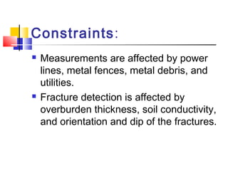 Constraints:
 Measurements are affected by power
lines, metal fences, metal debris, and
utilities.
 Fracture detection is affected by
overburden thickness, soil conductivity,
and orientation and dip of the fractures.
 