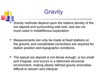 Gravity
 Gravity methods depend upon the relative density of the
ore deposit and surrounding wall rock, and are not
much used in metalliferous exploration.
 Measurements can only be made at fixed stations on
the ground, and complicated corrections are required for
station position and topographic conditions.
 The typical ore deposit is not dense enough, is too small
and irregular, and occurs in a deformed structural
environment, making clearly defined gravity anomalies
difficult to discern and interpret.
 