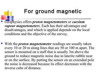  Geophysics offers proton magnetometers or caesium
vapour magnetometers. Each has their advantages and
disadvantages, and which is applied depends on the local
conditions and the objective of the survey.
 With the proton magnetometer readings are usually taken
every 10 or 20 m along lines that are 50 or 100 m apart. The
sensor is mounted on a staff that is usually 3m above the
ground to reduce magnetic noise due to laterite rubble near
or on the surface. By putting the sensor on an extended pole
the noise is decreased because its effect decreases with the
inverse cube of distance.
For ground magnetic
 
