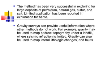  The method has been very successful in exploring for
large deposits of petroleum, natural gas, sulfur, and
salt. Limited application has been reported in
exploration for barite.
 Gravity surveys can provide useful information where
other methods do not work. For example, gravity may
be used to map bedrock topography under a landfill,
where seismic refraction is limited. Gravity can also
be used to map lateral lithologic changes, and faults.
 