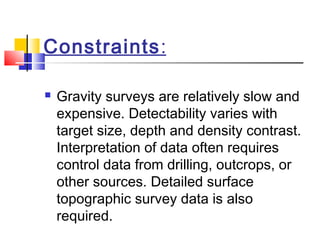 Constraints:
 Gravity surveys are relatively slow and
expensive. Detectability varies with
target size, depth and density contrast.
Interpretation of data often requires
control data from drilling, outcrops, or
other sources. Detailed surface
topographic survey data is also
required.
 