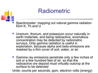 Radiometric
 Spectrometer: mapping out natural gamma radiation
from K, Th and U
 Uranium, thorium, and potassium occur naturally in
earth materials, and being radioactive, anomalous
concentration may be detected by radiometric
surveys. Only gamma radiation is useful in
exploration, because alpha and beta emissions are
masked by a thin cover of soil, water, or air.
 Gamma ray emissions penetrate only a few inches of
soil or a few hundred feet of air, so that the
radioactive ore deposit must virtually outcrop at the
surface to be detected
Units: counts per seconds, ppm, electron volts (energy)
 