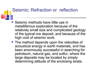 Seismic: Refraction or reflection
 Seismic methods have little use in
metalliferous exploration because of the
relatively small size and complicated geology
of the typical ore deposit, and because of the
high cost of seismic work.
 The method depends upon the velocities of
acoustical energy in earth materials, and has
been enormously successful in searching for
petroleum, natural gas, and sulfur, where the
large deposits may be located by simply
determining attitude of the enclosing strata.
 