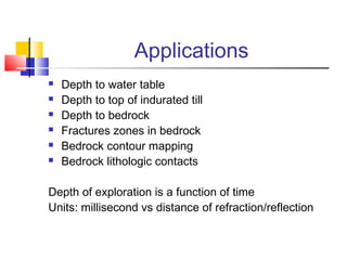 Applications
 Depth to water table
 Depth to top of indurated till
 Depth to bedrock
 Fractures zones in bedrock
 Bedrock contour mapping
 Bedrock lithologic contacts
Depth of exploration is a function of time
Units: millisecond vs distance of refraction/reflection
 