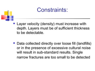 Constraints:
 Layer velocity (density) must increase with
depth. Layers must be of sufficient thickness
to be detectable.
 Data collected directly over loose fill (landfills)
or in the presence of excessive cultural noise
will result in sub-standard results. Single
narrow fractures are too small to be detected
 