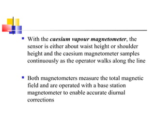  With the caesium vapour magnetometer, the
sensor is either about waist height or shoulder
height and the caesium magnetometer samples
continuously as the operator walks along the line
 Both magnetometers measure the total magnetic
field and are operated with a base station
magnetometer to enable accurate diurnal
corrections
 