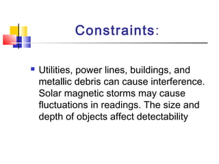 Constraints:
 Utilities, power lines, buildings, and
metallic debris can cause interference.
Solar magnetic storms may cause
fluctuations in readings. The size and
depth of objects affect detectability
 