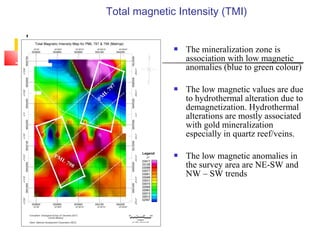 Total magnetic Intensity (TMI)
 The mineralization zone is
association with low magnetic
anomalies (blue to green colour)
 The low magnetic values are due
to hydrothermal alteration due to
demagnetization. Hydrothermal
alterations are mostly associated
with gold mineralization
especially in quartz reef/veins.
 The low magnetic anomalies in
the survey area are NE-SW and
NW – SW trends
 